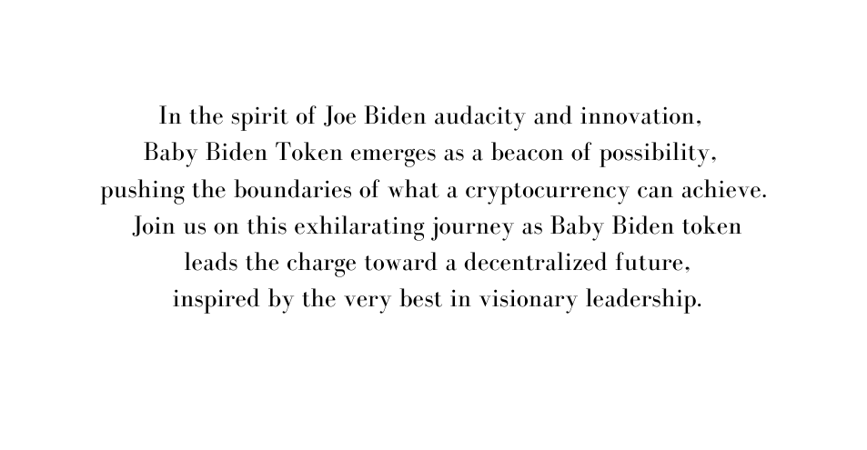 In the spirit of Joe Biden audacity and innovation Baby Biden Token emerges as a beacon of possibility pushing the boundaries of what a cryptocurrency can achieve Join us on this exhilarating journey as Baby Biden token leads the charge toward a decentralized future inspired by the very best in visionary leadership